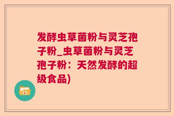 发酵虫草菌粉与灵芝孢子粉_虫草菌粉与灵芝孢子粉:天然发酵的超级食品) 发酵虫草菌粉与灵芝孢子粉_虫草菌粉与灵芝孢子粉:天然发酵的超级食品)