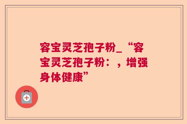 容宝灵芝孢子粉_“容宝灵芝孢子粉：，增强身体健康”