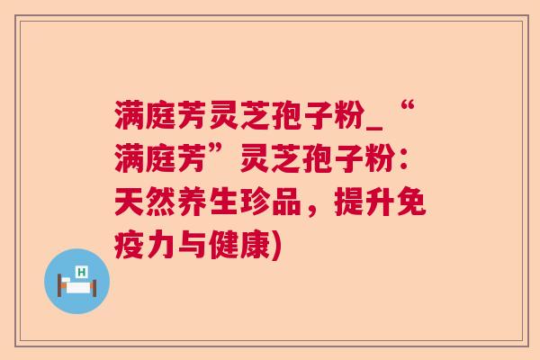 满庭芳灵芝孢子粉_“满庭芳”灵芝孢子粉:天然养生珍品,提升免疫力与健康) 满庭芳灵芝孢子粉_“满庭芳”灵芝孢子粉:天然养生珍品,提升免疫力与健康)