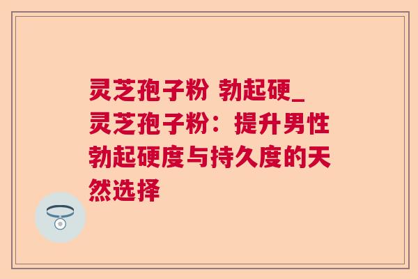 灵芝孢子粉 勃起硬_灵芝孢子粉:提升男性勃起硬度与持久度的天然选择 灵芝孢子粉 勃起硬_灵芝孢子粉:提升男性勃起硬度与持久度的天然选择