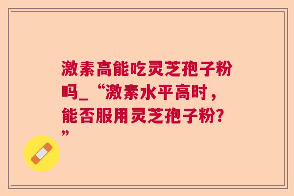 激素高能吃灵芝孢子粉吗_“激素水平高时，能否服用灵芝孢子粉？”