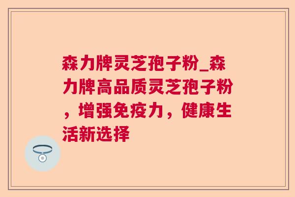 森力牌灵芝孢子粉_森力牌高品质灵芝孢子粉，增强免疫力，健康生活新选择