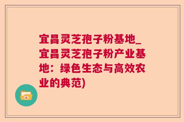 宜昌灵芝孢子粉基地_宜昌灵芝孢子粉产业基地:绿色生态与高效农业的典范) 宜昌灵芝孢子粉基地_宜昌灵芝孢子粉产业基地:绿色生态与高效农业的典范)