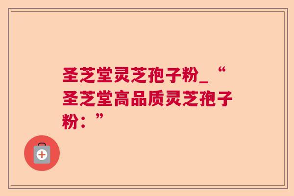 圣芝堂灵芝孢子粉_“圣芝堂高品质灵芝孢子粉:” 圣芝堂灵芝孢子粉_“圣芝堂高品质灵芝孢子粉:”