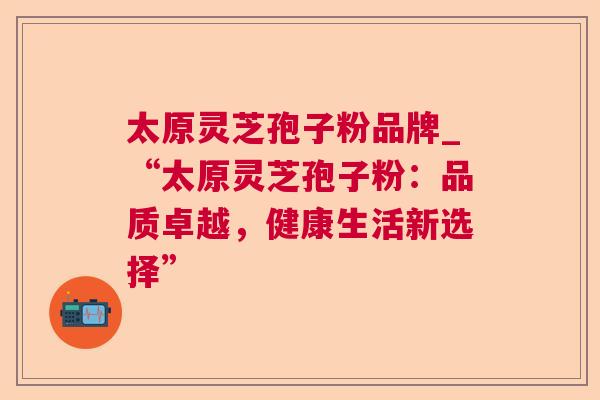 太原灵芝孢子粉品牌_“太原灵芝孢子粉:品质卓越,健康生活新选择” 太原灵芝孢子粉品牌_“太原灵芝孢子粉:品质卓越,健康生活新选择”