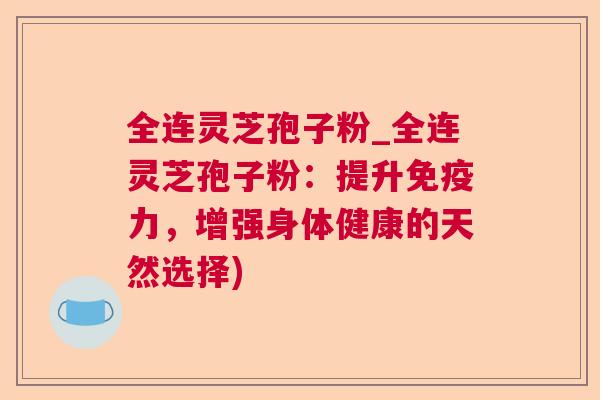 全连灵芝孢子粉_全连灵芝孢子粉：提升免疫力，增强身体健康的天然选择)