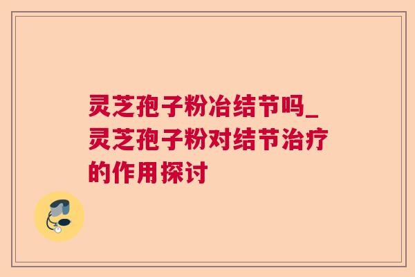 灵芝孢子粉冶结节吗_灵芝孢子粉对结节治疗的作用探讨