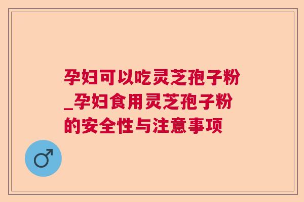 孕妇可以吃灵芝孢子粉_孕妇食用灵芝孢子粉的安全性与注意事项