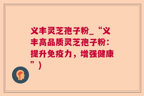 义丰灵芝孢子粉_“义丰高品质灵芝孢子粉:提升免疫力,增强健康”) 义丰灵芝孢子粉_“义丰高品质灵芝孢子粉:提升免疫力,增强健康”)