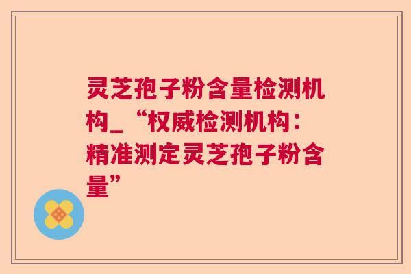 灵芝孢子粉含量检测机构_“权威检测机构:精准测定灵芝孢子粉含量” 灵芝孢子粉含量检测机构_“权威检测机构:精准测定灵芝孢子粉含量”
