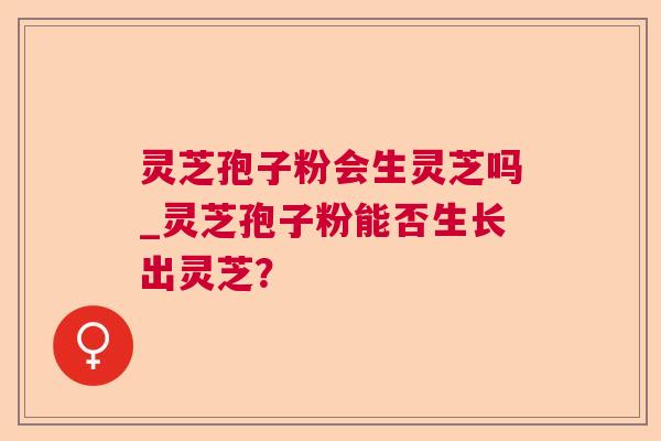 灵芝孢子粉会生灵芝吗_灵芝孢子粉能否生长出灵芝？