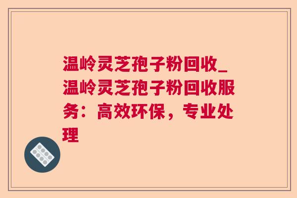 温岭灵芝孢子粉回收_温岭灵芝孢子粉回收服务:高效环保,专业处理 温岭灵芝孢子粉回收_温岭灵芝孢子粉回收服务:高效环保,专业处理