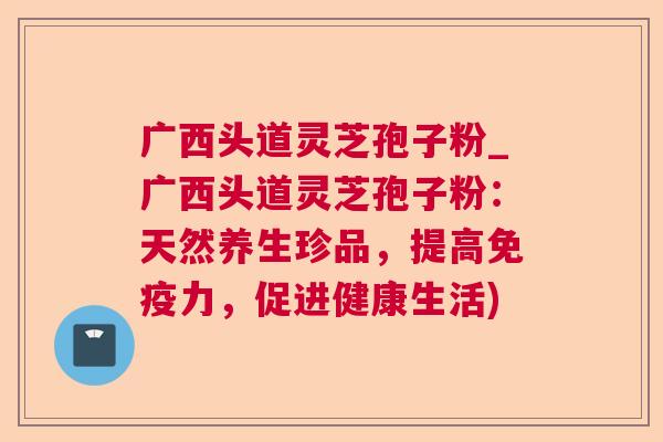 广西头道灵芝孢子粉_广西头道灵芝孢子粉：天然养生珍品，提高免疫力，促进健康生活)