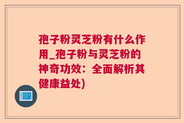 孢子粉灵芝粉有什么作用_孢子粉与灵芝粉的神奇功效：全面解析其健康益处)