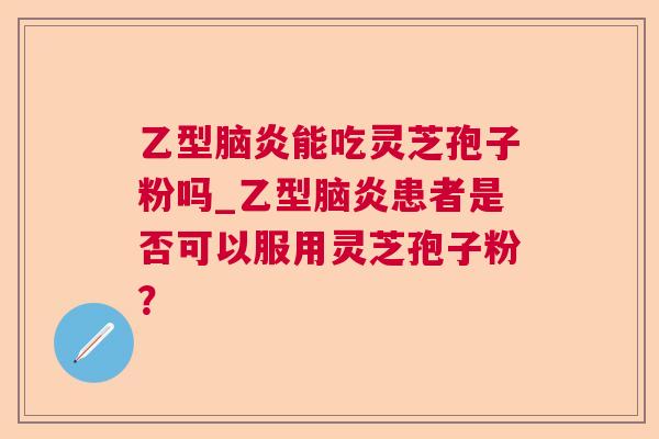 乙型脑炎能吃灵芝孢子粉吗_乙型脑炎患者是否可以服用灵芝孢子粉？