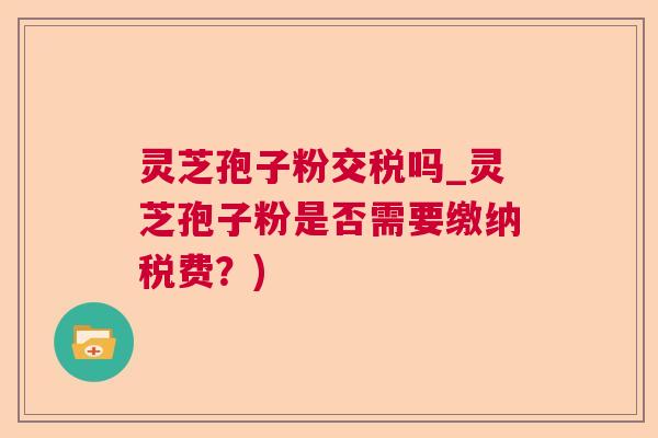 灵芝孢子粉交税吗_灵芝孢子粉是否需要缴纳税费？)