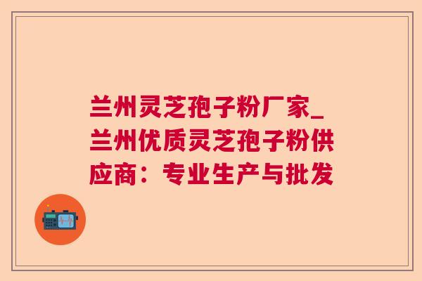兰州灵芝孢子粉厂家_兰州优质灵芝孢子粉供应商：专业生产与批发