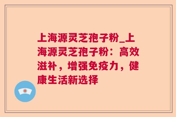 上海源灵芝孢子粉_上海源灵芝孢子粉:高效滋补,增强免疫力,健康生活新选择 上海源灵芝孢子粉_上海源灵芝孢子粉:高效滋补,增强免疫力,健康生活新选择