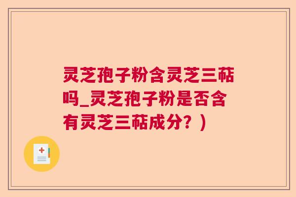 灵芝孢子粉含灵芝三萜吗_灵芝孢子粉是否含有灵芝三萜成分？)