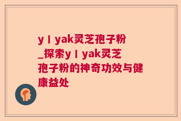 y丨yak灵芝孢子粉_探索y丨yak灵芝孢子粉的神奇功效与健康益处