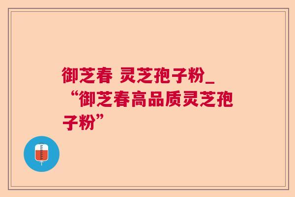 御芝春 灵芝孢子粉_“御芝春高品质灵芝孢子粉”