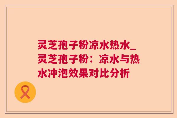 灵芝孢子粉凉水热水_灵芝孢子粉：凉水与热水冲泡效果对比分析