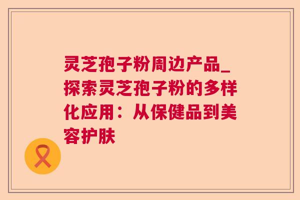 灵芝孢子粉周边产品_探索灵芝孢子粉的多样化应用:从保健品到美容护肤 灵芝孢子粉周边产品_探索灵芝孢子粉的多样化应用:从保健品到美容护肤