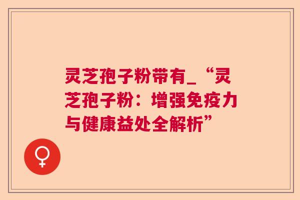 灵芝孢子粉带有_“灵芝孢子粉：增强免疫力与健康益处全解析”