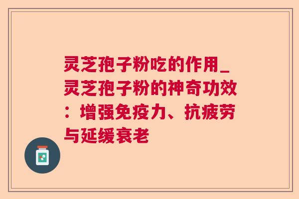 灵芝孢子粉吃的作用_灵芝孢子粉的神奇功效：增强免疫力、抗疲劳与延缓衰老