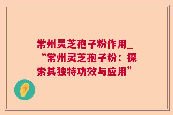 常州灵芝孢子粉作用_“常州灵芝孢子粉：探索其独特功效与应用”