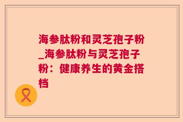 海参肽粉和灵芝孢子粉_海参肽粉与灵芝孢子粉：健康养生的黄金搭档