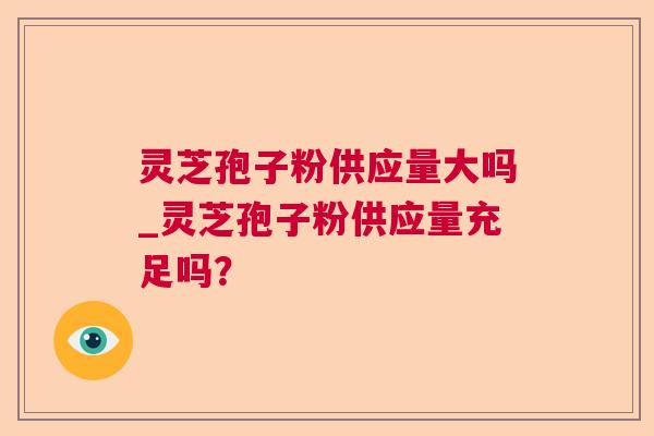 灵芝孢子粉供应量大吗_灵芝孢子粉供应量充足吗？