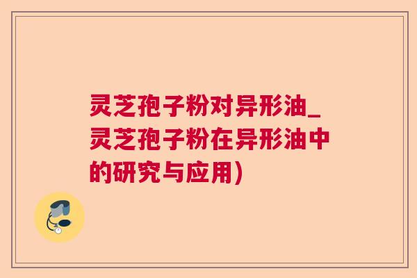 灵芝孢子粉对异形油_灵芝孢子粉在异形油中的研究与应用)