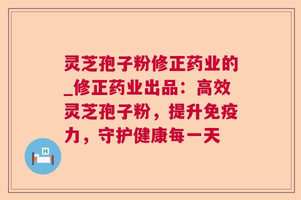 灵芝孢子粉修正药业的_修正药业出品：高效灵芝孢子粉，提升免疫力，守护健康每一天