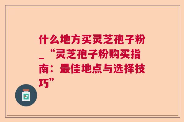 什么地方买灵芝孢子粉_“灵芝孢子粉购买指南：最佳地点与选择技巧”
