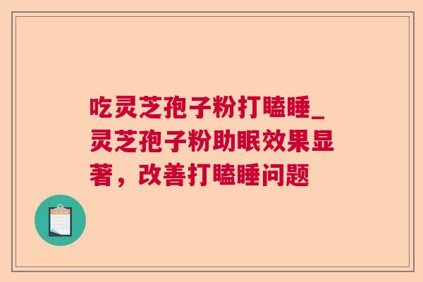 吃灵芝孢子粉打瞌睡_灵芝孢子粉助眠效果显著，改善打瞌睡问题