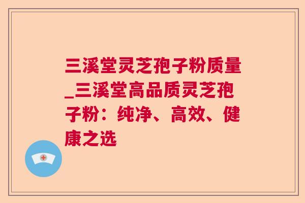 三溪堂灵芝孢子粉质量_三溪堂高品质灵芝孢子粉：纯净、高效、健康之选