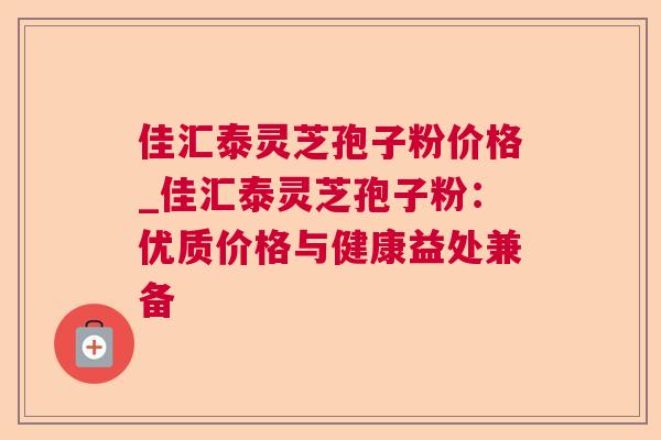 佳汇泰灵芝孢子粉价格_佳汇泰灵芝孢子粉：优质价格与健康益处兼备