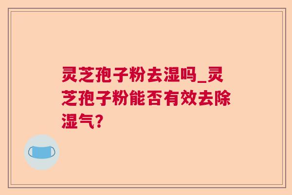 灵芝孢子粉去湿吗_灵芝孢子粉能否有效去除湿气？