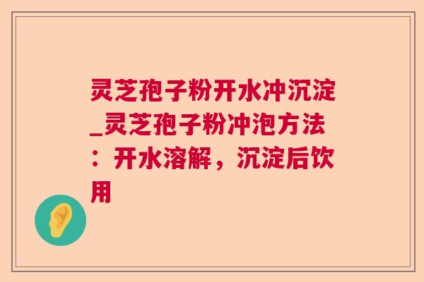灵芝孢子粉开水冲沉淀_灵芝孢子粉冲泡方法：开水溶解，沉淀后饮用