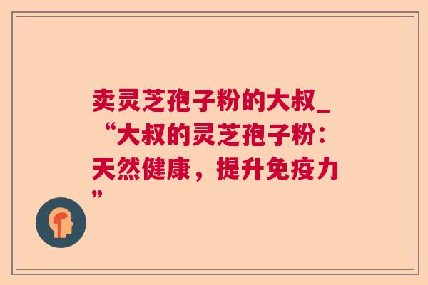 卖灵芝孢子粉的大叔_“大叔的灵芝孢子粉:天然健康,提升免疫力” 卖灵芝孢子粉的大叔_“大叔的灵芝孢子粉:天然健康,提升免疫力”