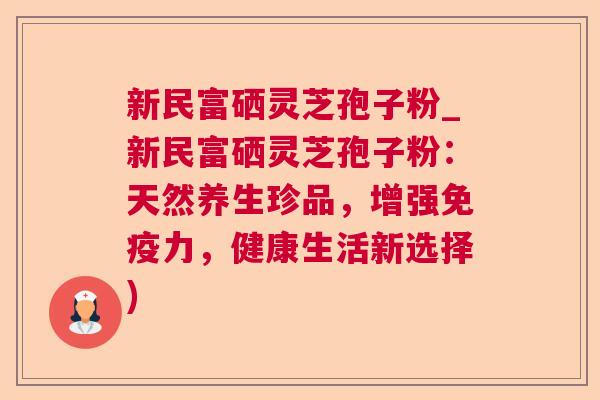 新民富硒灵芝孢子粉_新民富硒灵芝孢子粉：天然养生珍品，增强免疫力，健康生活新选择)