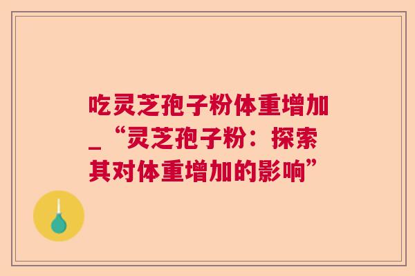 吃灵芝孢子粉体重增加_“灵芝孢子粉:探索其对体重增加的影响” 吃灵芝孢子粉体重增加_“灵芝孢子粉:探索其对体重增加的影响”