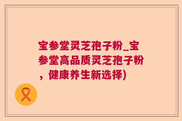 宝参堂灵芝孢子粉_宝参堂高品质灵芝孢子粉,健康养生新选择) 宝参堂灵芝孢子粉_宝参堂高品质灵芝孢子粉,健康养生新选择)
