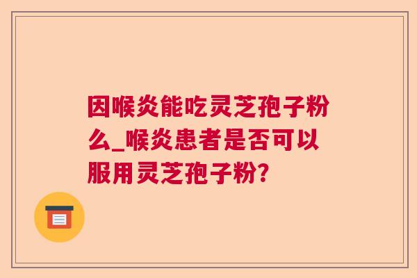 因喉炎能吃灵芝孢子粉么_喉炎患者是否可以服用灵芝孢子粉？