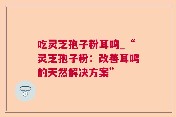 吃灵芝孢子粉耳鸣_“灵芝孢子粉：改善耳鸣的天然解决方案”