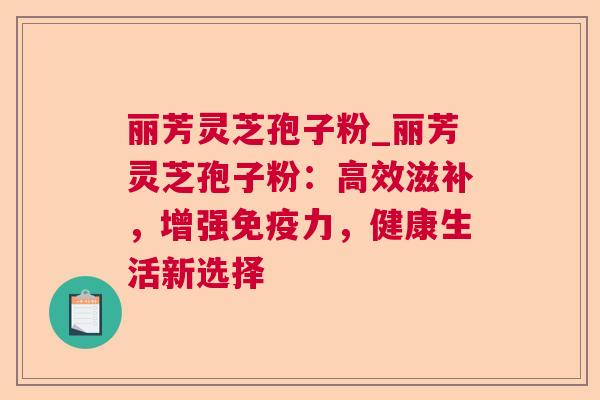 丽芳灵芝孢子粉_丽芳灵芝孢子粉：高效滋补，增强免疫力，健康生活新选择