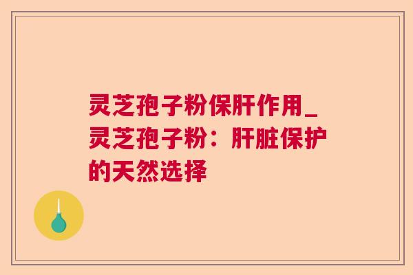灵芝孢子粉保肝作用_灵芝孢子粉：肝脏保护的天然选择