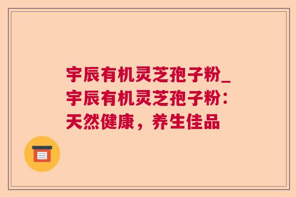 宇辰有机灵芝孢子粉_宇辰有机灵芝孢子粉：天然健康，养生佳品
