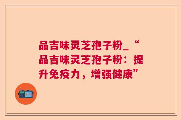 品吉味灵芝孢子粉_“品吉味灵芝孢子粉:提升免疫力,增强健康” 品吉味灵芝孢子粉_“品吉味灵芝孢子粉:提升免疫力,增强健康”